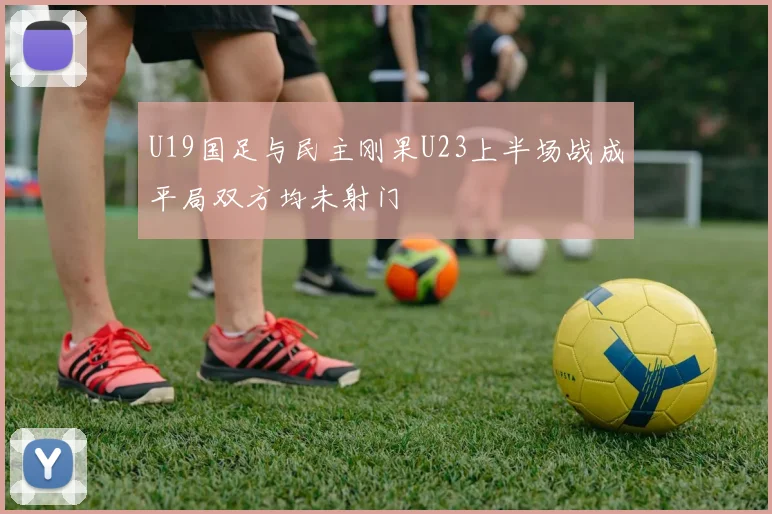 U19国足与民主刚果U23上半场战成平局双方均未射门