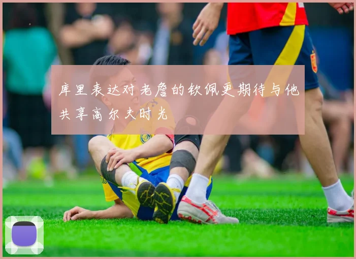库里表达对老詹的钦佩更期待与他共享高尔夫时光