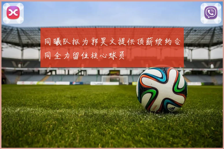 同曦队拟为郭昊文提供顶薪续约合同全力留住核心球员