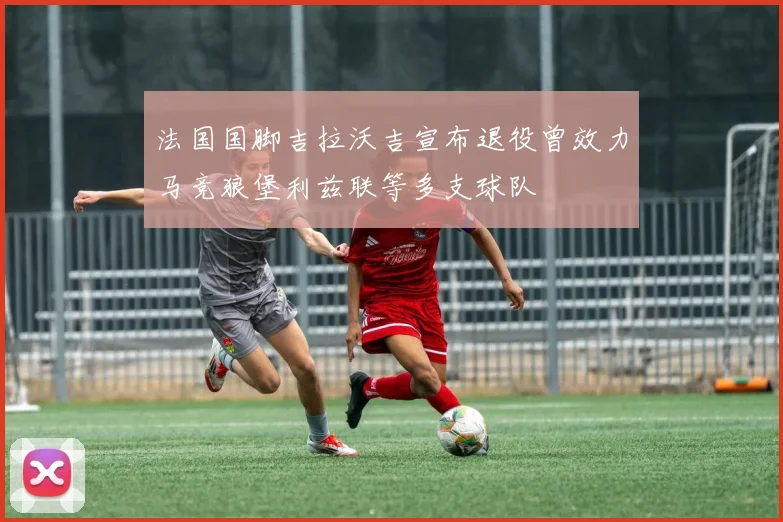 法国国脚吉拉沃吉宣布退役曾效力马竞狼堡利兹联等多支球队