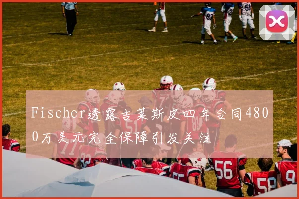 Fischer透露吉莱斯皮四年合同4800万美元完全保障引发关注