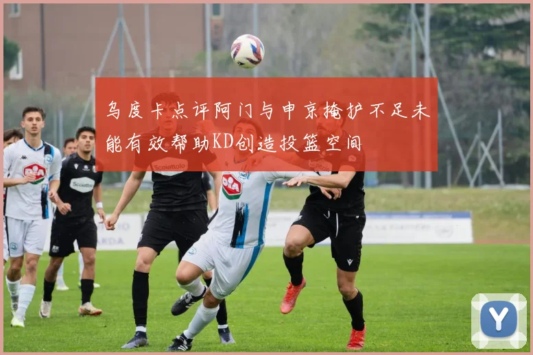 乌度卡点评阿门与申京掩护不足未能有效帮助KD创造投篮空间