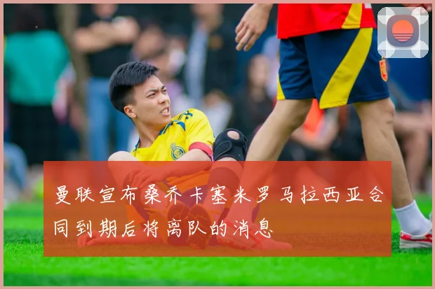 曼联宣布桑乔卡塞米罗马拉西亚合同到期后将离队的消息
