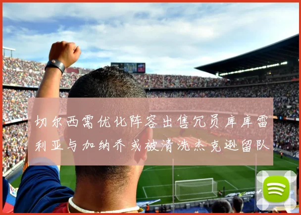 切尔西需优化阵容出售冗员库库雷利亚与加纳乔或被清洗杰克逊留队