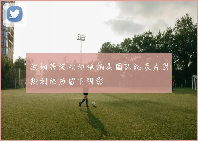 波切蒂诺初拒绝拍美国队纪录片因热刺经历留下阴影