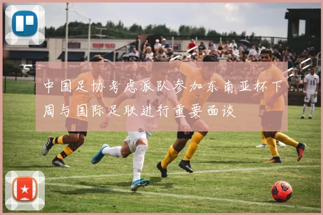 中国足协考虑派队参加东南亚杯下周与国际足联进行重要面谈