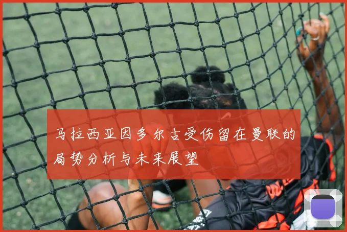马拉西亚因多尔古受伤留在曼联的局势分析与未来展望