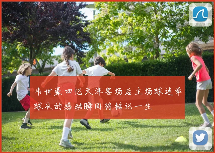 韦世豪回忆天津客场后主场球迷举球衣的感动瞬间将铭记一生