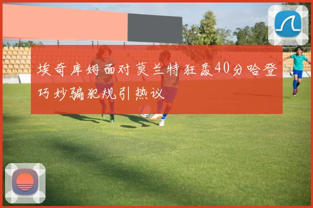 埃奇库姆面对莫兰特狂轰40分哈登巧妙骗犯规引热议