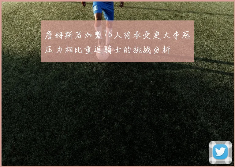 詹姆斯若加盟76人将承受更大夺冠压力相比重返骑士的挑战分析