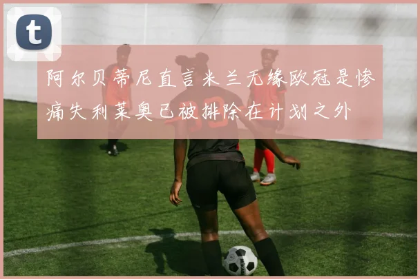 阿尔贝蒂尼直言米兰无缘欧冠是惨痛失利莱奥已被排除在计划之外