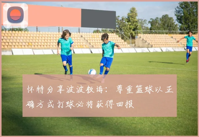 怀特分享波波教诲：尊重篮球以正确方式打球必将获得回报