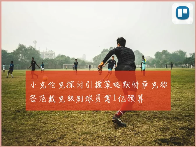 小克伦克探讨引援策略默特萨克称签范戴克级别球员需1亿预算