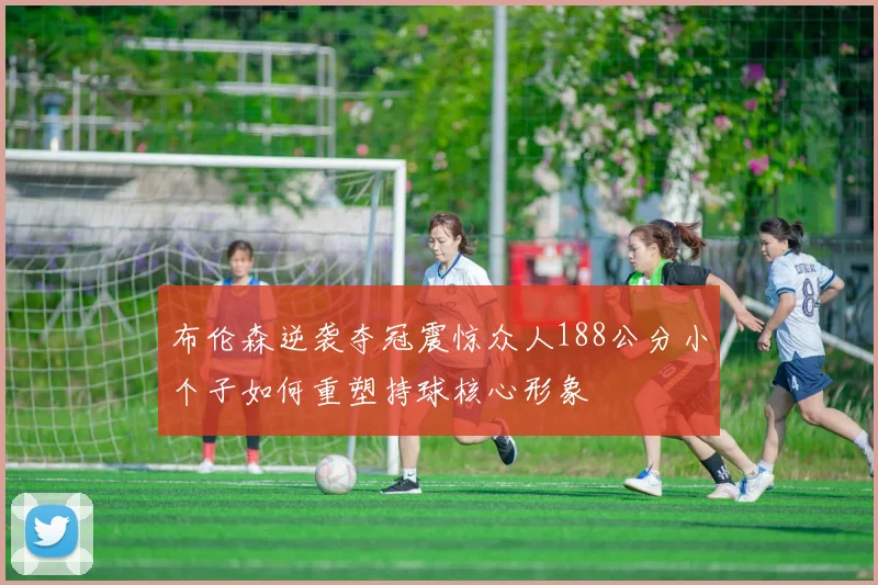 布伦森逆袭夺冠震惊众人188公分小个子如何重塑持球核心形象