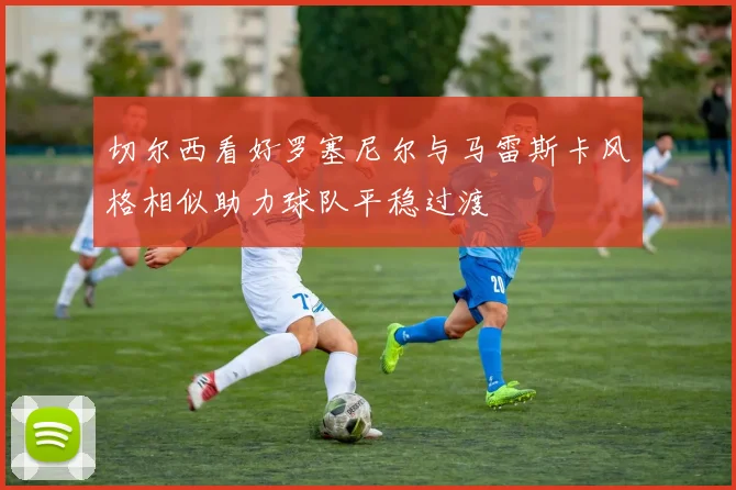 切尔西看好罗塞尼尔与马雷斯卡风格相似助力球队平稳过渡