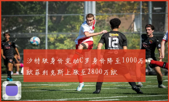 沙特联身价变动C罗身价降至1000万欧菲利克斯上涨至2800万欧