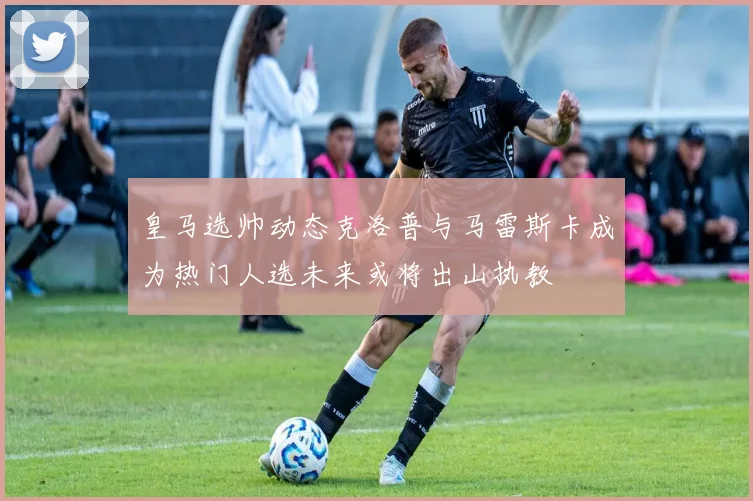 皇马选帅动态克洛普与马雷斯卡成为热门人选未来或将出山执教