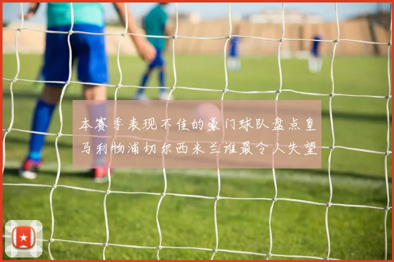 本赛季表现不佳的豪门球队盘点皇马利物浦切尔西米兰谁最令人失望