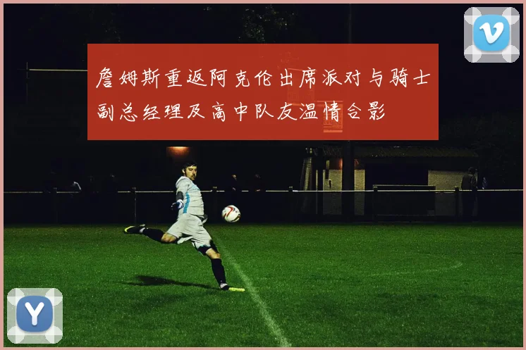 詹姆斯重返阿克伦出席派对与骑士副总经理及高中队友温情合影