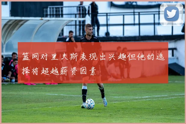 篮网对里夫斯表现出兴趣但他的选择将超越薪资因素