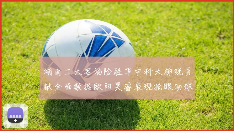 湖南工大客场险胜华中科大柳锐贡献全面数据欧阳昊睿表现抢眼助球队取胜